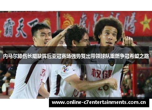 内马尔膝伤长期缺阵后亚冠赛场强势复出带领球队重燃争冠希望之路