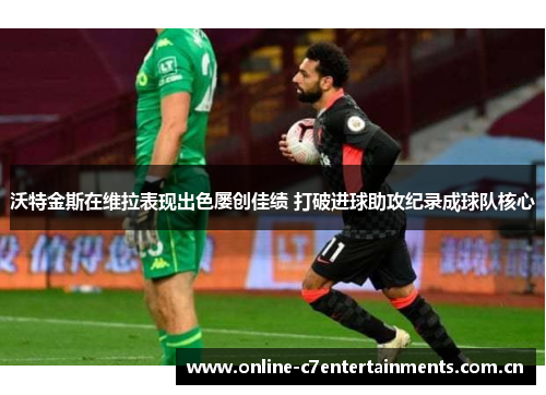 沃特金斯在维拉表现出色屡创佳绩 打破进球助攻纪录成球队核心